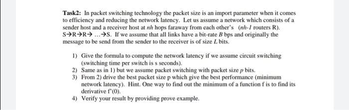 Task2: In packet switching technology the packet size is an import parameter when it comes
to efficiency and reducing the network latency. Let us assume a network which consists of a
sender host and a receiver host at nh hops faraway from each other's (nh-1 routers R).
s>R>R> ..>S. If we assume that all links have a bit-rate B bps and originally the
message to be send from the sender to the receiver is of size L bits.
1) Give the formula to compute the network latency if we assume circuit switching
(switching time per switch is s seconds).
2) Same as in 1) but we assume packet switching with packet size p bits.
3) From 2) drive the best packet size p which give the best performance (minimum
network latency). Hint. One way to find out the minimum of a function f is to find its
derivative f'(0).
4) Verify your result by providing prove example.
