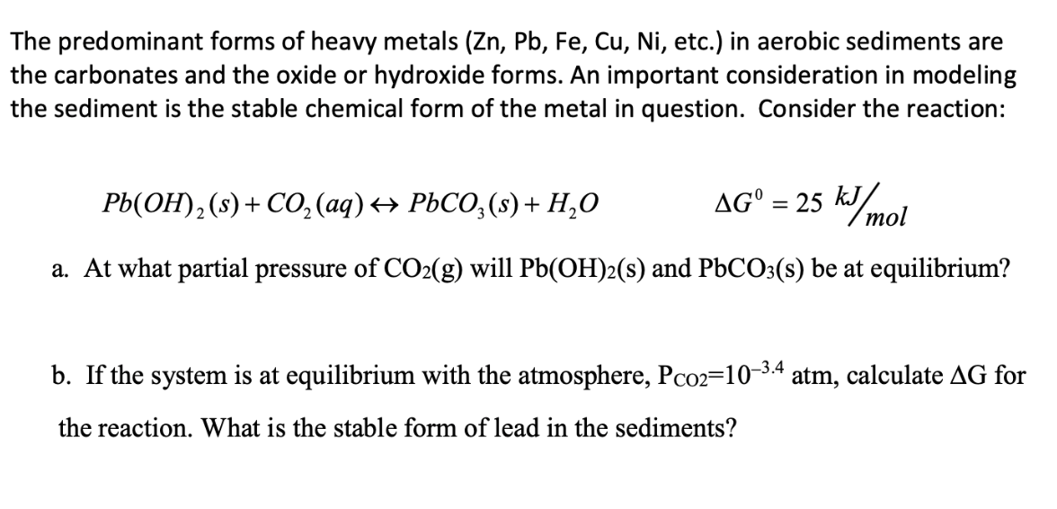 The predominant forms of heavy metals (Zn, Pb, Fe, Cu, Ni, etc.) in aerobic sediments are
the carbonates and the oxide or hydroxide forms. An important consideration in modeling
the sediment is the stable chemical form of the metal in question. Consider the reaction:
AG = 25 kJ/mol
Pb(OH)₂ (s) + CO₂(aq) ↔ PbCO3(s) + H₂O
a. At what partial pressure of CO2(g) will Pb(OH)2(s) and PbCO3(s) be at equilibrium?
b. If the system is at equilibrium with the atmosphere, Pco2=10-3-4 atm, calculate AG for
the reaction. What is the stable form of lead in the sediments?