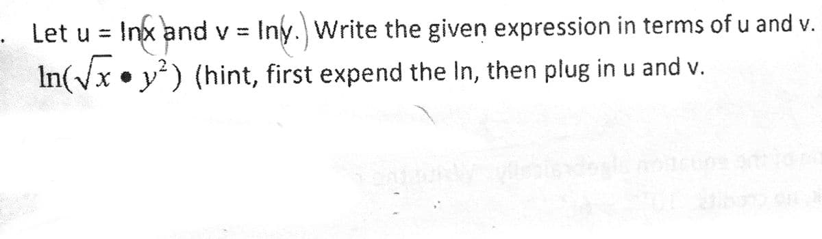 ### Problem Statement:

1. Let \( u = \ln(x) \) and \( v = \ln(y) \). Write the given expression in terms of \( u \) and \( v \).

   \[
   \ln\left(\sqrt{x} \cdot y^2\right) 
   \]

   *(Hint: first expand the \(\ln\), then plug in \( u \) and \( v \)).*

### Solution:

To solve the problem, follow these steps:

1. **Recognize the expression that needs to be expanded:**

   \[
   \ln\left(\sqrt{x} \cdot y^2\right)
   \]

2. **Use logarithmic properties to expand the expression:**

   - The property \(\ln(a \cdot b) = \ln(a) + \ln(b)\) lets us break down the product:
     \[
     \ln\left(\sqrt{x} \cdot y^2\right) = \ln(\sqrt{x}) + \ln(y^2)
     \]

   - The property \(\ln(a^b) = b \cdot \ln(a)\) helps with exponents:
     \[
     \ln(\sqrt{x}) = \ln(x^{1/2}) = \frac{1}{2} \ln(x)
     \]
     \[
     \ln(y^2) = 2 \ln(y)
     \]

3. **Substitute the expressions for \( \ln(x) \) and \( \ln(y) \):**

   - Substitute \( u = \ln(x) \) and \( v = \ln(y) \) into the expanded expression:
     \[
     \frac{1}{2} \ln(x) + 2 \ln(y) = \frac{1}{2} u + 2v
     \]

4. **Final expression in terms of \( u \) and \( v \):**

   \[
   \frac{1}{2} u + 2v
   \]

This expression is the solution written in terms of the given variables \( u \) and \( v \).