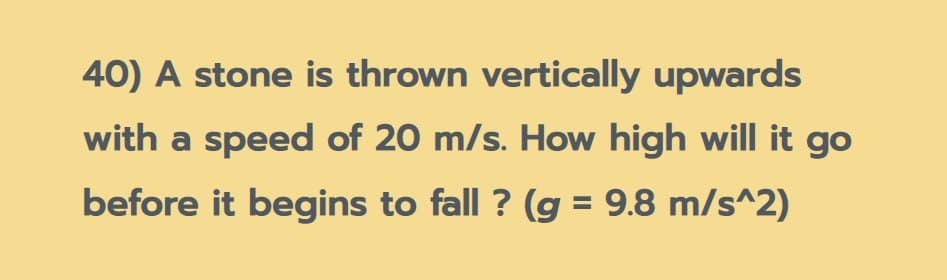 40) A stone is thrown vertically upwards
with a speed of 20 m/s. How high will it go
before it begins to fall ? (g = 9.8 m/s^2)
