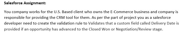 Salesforce Assignment:
You company works for the U.S. Based client who owns the E-Commerce business and company is
responsible for providing the CRM tool for them. As per the part of project you as a salesforce
developer need to create the validation rule to Validates that a custom field called Delivery Date is
provided if an opportunity has advanced to the Closed Won or Negotiation/Review stage.
