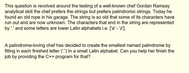 This question is revolved around the testing of a well-known chef Gordan Ramsay
analytical skill the chef prefers the strings but prefers palindromic strings. Today he
found an old rope in his garage. The string is so old that some of its characters have
run out and are now unknown. The characters that end in the string are represented
by '!' and some letters are lower Latin alphabets i.e. ['a' - 'z'].
A palindrome-loving chef has decided to create the smallest named palindrome by
filling in each finished letter (".") In a small Latin alphabet. Can you help her finish the
job by providing the C++ program for that?
