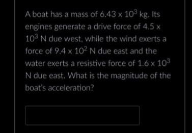 A boat has a mass of 6.43 x 10³ kg. Its
engines generate a drive force of 4.5 x
103 N due west, while the wind exerts a
force of 9.4 x 10² N due east and the
water exerts a resistive force of 1.6 x 103
N due east. What is the magnitude of the
boat's acceleration?