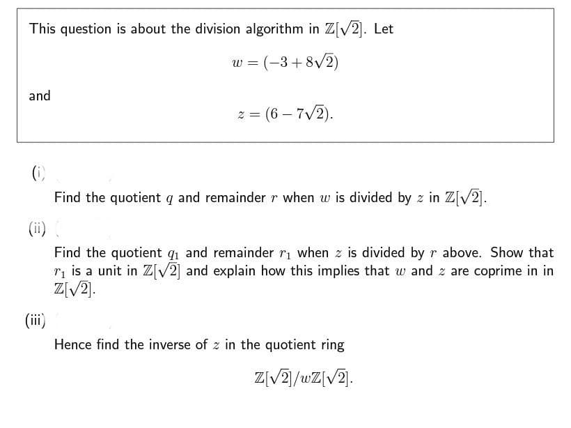 This question is about the division algorithm in Z[√2]. Let
w = (-3+8√2)
and
= (6-7√2).
Find the quotient q and remainder r when w is divided by z in Z[√2].
(ii) (
Find the quotient 9₁ and remainder r₁ when z is divided by r above. Show that
r₁ is a unit in Z[√2] and explain how this implies that w and z are coprime in in
Z[√2].
(iii)
Hence find the inverse of z in the quotient ring
Z[√2]/wZ[√2].