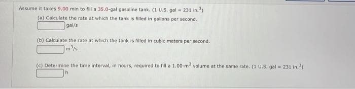 Assume it takes 9.00 min to fill a 35.0-gal gasoline tank. (1 U.S. gal = 231 in.³)
(a) Calculate the rate at which the tank is filled in gallons per second.
gal/s
(b) Calculate the rate at which the tank is filled in cubic meters per second.
m³/s
(c) Determine the time interval, in hours, required to fill a 1.00-m³ volume at the same rate. (1 U.S. gal =
231 in.³)