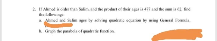 If Ahmed is older than Salim, and the product of their ages is 477 and the sum is 62, find
the followings:
a Ahmed and Salim ages by solving quadratic equation by using General Formula.
b. Graph the parabola of quadratic function.
