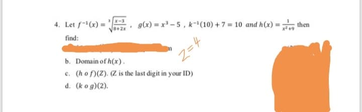 4. Let f(x) =
g(x) = x -5, k-(10) +7 = 10 and h (x) =
find:
ther
b. Domain of h(x).
c. (hof)(2). (Z is the last digit in your ID)
d. (ko g)(2).
Z= 4
