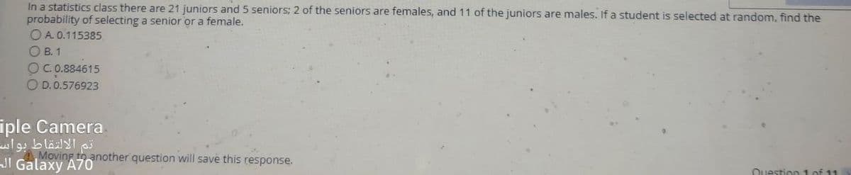 In a statistics class there are 21 juniors and 5 seniors; 2 of the seniors are females, and 11 of the juniors are males. If a student is selected at random, find the
probability of selecting a senior or a female.
O A. 0.115385
O B. 1
OC.0.884615
O D. 0.576923
iple Camera
Moving to another question will save this response.
JI Galaxy A70
Question 1 of 11
