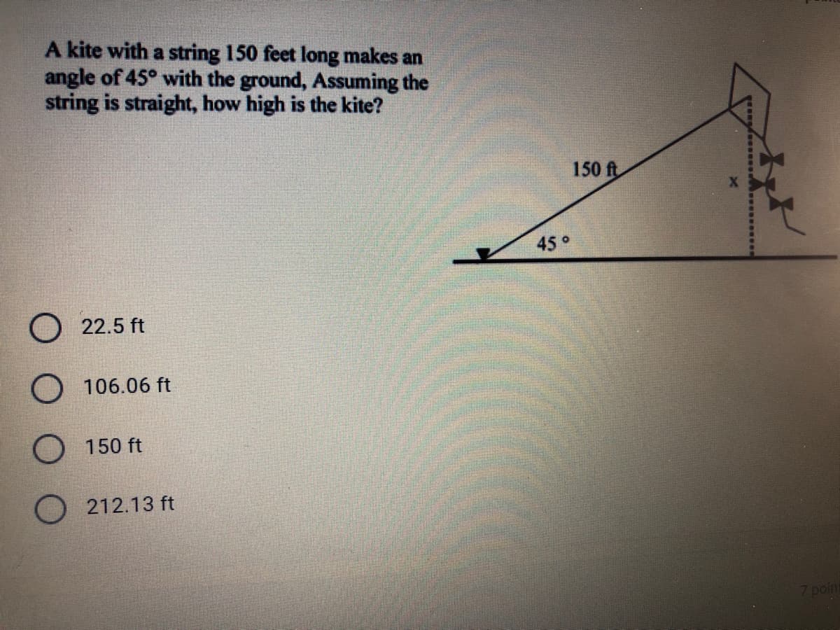 A kite with a string 150 feet long makes an
angle of 45° with the ground, Assuming the
string is straight, how high is the kite?
150 ft
45°
22.5 ft
O 106.06 ft
O 150 ft
O 212.13 ft
7 point
