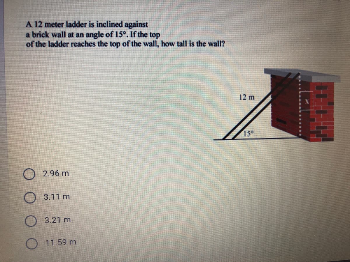 A 12 meter ladder is inclined against
a brick wall at an angle of 15°. If the top
of the ladder reaches the top of the wall, how tall is the wall?
12m
15°
O 2.96 m
O 3.11 m
O 3.21 m
11.59 m

