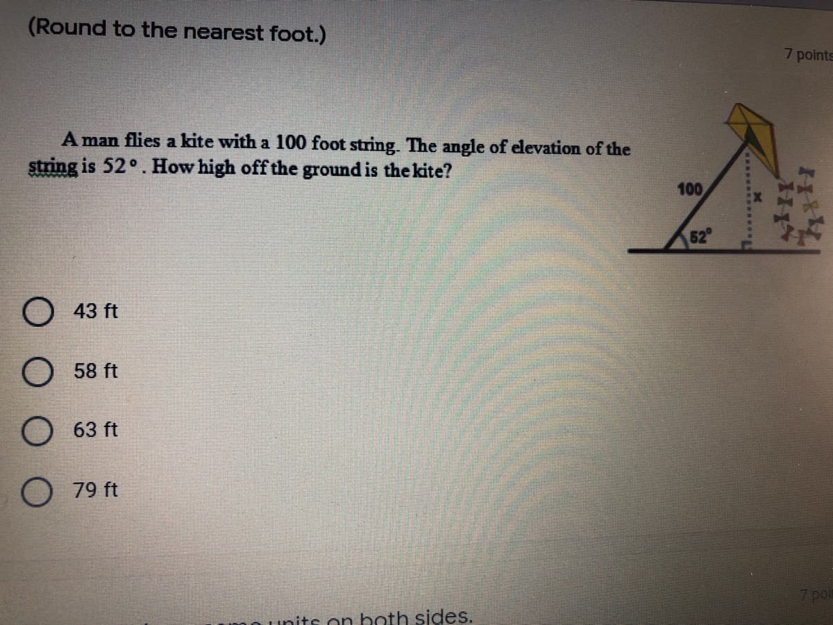 (Round to the nearest foot.)
7 points
A man flies a kite with a 100 foot string. The angle of elevation of the
string is 52°. How high off the ground is the kite?
100
52
О 43 ft
O 58 ft
63 ft
О 79 ft
7 pot
on both sides.
