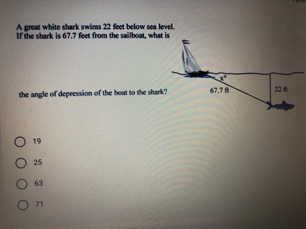 A great white shark swims 22 feet below sea level.
If the shark is 67.7 feet from the sailboat, what is
the angle of depression of the boat to the shark?
67.7 ft
22 ft
19
O 25
O 63
O 71
