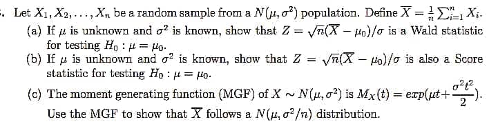 . Let X1, X2,..., X, be a random sample from a N(4,02) population. Define X = X;.
(a) If u is unknown and o? is known, show that Z = yn(X – Ho)/o is a Wald statistic
for testing Ho : = Ho.
(b) If u is unknown and o? is known, show that Z =
statistic for testing Ho : 4 = uo.
%3D
Vn(X – Ho)/o is also a Score
(c) The moment generating function (MGF) of X - N(,o2) is Mx(t) = exp(ut+:
Use the MGF to show that X follows a N(u, o2/n) distribution.
-).
%3D
