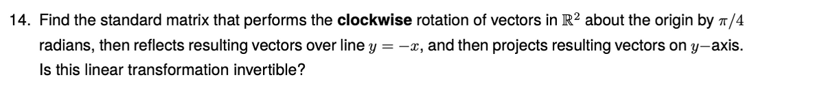 14. Find the standard matrix that performs the clockwise rotation of vectors in R? about the origin by T/4
radians, then reflects resulting vectors over line y = -x, and then projects resulting vectors on y-axis.
Is this linear transformation invertible?
