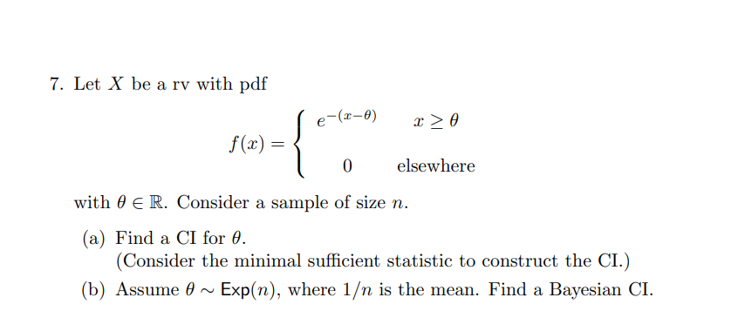 7. Let X be a rv with pdf
e-(x-0)
x > 0
f(x) =
elsewhere
with 0 E R. Consider a sample of size n.
(a) Find a CI for 0.
(Consider the minimal sufficient statistic to construct the CI.)
(b) Assume 0 ~ Exp(n), where 1/n is the mean. Find a Bayesian CI.
