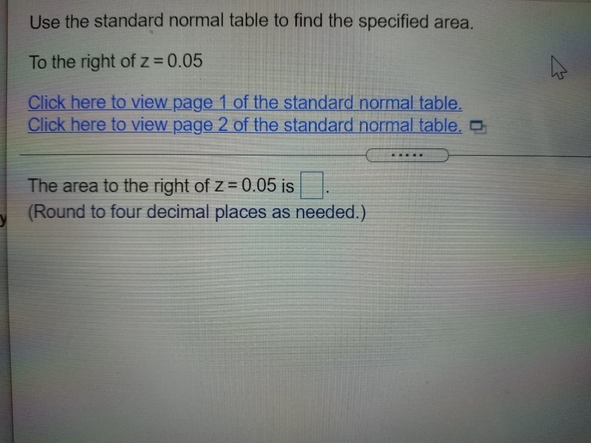 Use the standard normal table to find the specified area.
To the right ofz 0.05
Click here to view page 1 of the standard normal table.
Click here to view page 2 of the standard normal table, O
The area to the right of z= 0.05 is.
(Round to four decimal places as needed.)
