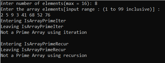 Enter number of elements(max
Enter the array elements[input range : (1 to 99 inclusive)] :
2 5 9 3 41 68 52 76
Entering IsArrayPrimeIter
Leaving IsArrayPrimeIter
Not a Prime Array using iteration
16): 8
Entering IsArrayPrimeRecur
Leaving IsArrayPrimeRecur
Not a Prime Array using recursion
