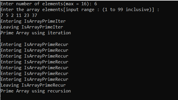 Enter number of elements(max
Enter the array elements[input range : (1 to 99 inclusive)] :
7 5 2 11 23 37
Entering IsArrayPrimeIter
Leaving IsArrayPrimeIter
Prime Array using iteration
16): 6
Entering IsArrayPrimeRecur
Entering IsArrayPrimeRecur
Entering IsArrayPrimeRecur
Entering IsArrayPrimeRecur
Entering IsArrayPrimeRecur
Entering IsArrayPrimeRecur
Entering IsArrayPrimeRecur
Leaving IsArrayPrimeRecur
Prime Array using recursion
