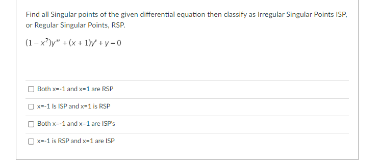 Find all Singular points of the given differential equation then classify as Irregular Singular Points ISP,
or Regular Singular Points, RSP.
(1-x²)y" + (x + 1)y' + y = 0
Both x=-1 and x=1 are RSP
x=-1 Is ISP and x=1 is RSP
Both x=-1 and x=1 are ISP's
x=-1 is RSP and x=1 are ISP