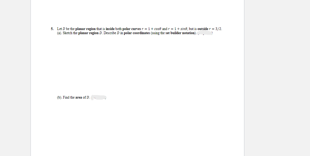 5. Let D be the planar region that is inside both polar curves r = 1 + cose and r = 1+ sine, but is outside r = 3/2.
(a). Sketch the planar region D. Describe D in polar coordinates (using the set builder notation).
(b). Find the area of D.