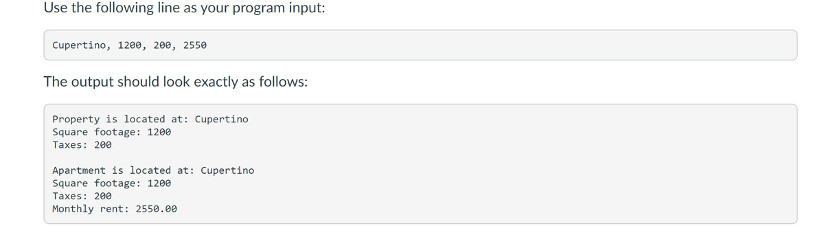 Use the following line as your program input:
Cupertino, 1200, 200, 2550
The output should look exactly as follows:
Property is located at: Cupertino
Square footage: 1200
Taxes: 200
Apartment is located at: Cupertino
Square footage: 1200
Taxes: 200
Monthly rent: 2550.00
