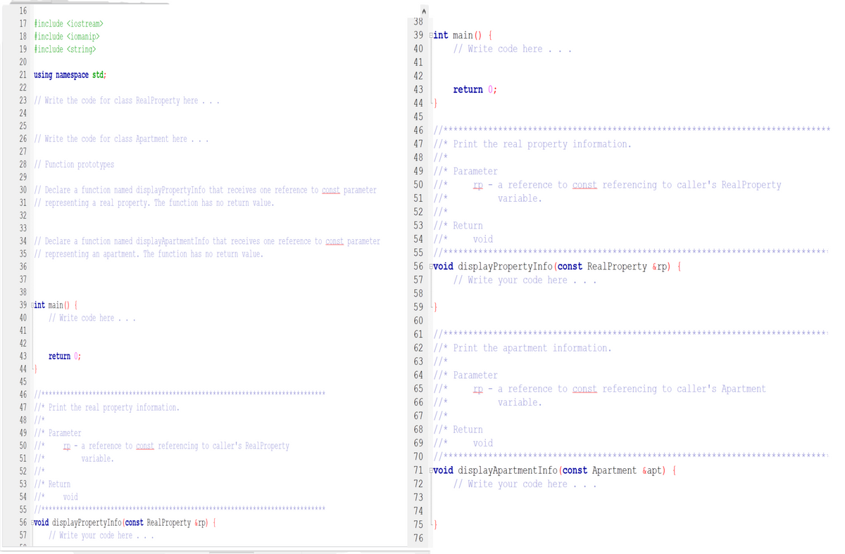 16
38
17 tinclude <iostream>
18 tinclude <iomanip>
19 tinclude <string>
39 eint main() {
40
// Write code here
20
41
21 using namespace std;
42
22
43
return 0;
23 || Write the code for class RealProperty here
44
24
45
25
46 //***
k****
26 || Write the code for class Apartment here ...
47 |/* Print the real property information.
48 //*
49 |/* Parameter
50 //*
27
28 || Function prototypes
29
rp - a reference to const referencing to caller's RealProperty
30 || Declare a function named displayPropertyInfo that receives one reference to const parameter
31 |/ representing a real property. The function has no return value.
51 //*
variable.
52 //*
32
33
53 //* Return
54 //*
void
34 // Declare a function named displayApartmentInfo that receives one reference to const parameter
35 |/ representing an apartment. The function has no return value.
55 //****
k***:
36
56 Evoid displayPropertyInfo(const RealProperty &rp) {
37
57
// Write your code here
38
58
39 gint main() {
59 }
40
// Write code here .
60
41
61 |/**
****:
42
62 //* Print the apartment information.
63 //*
43
return 0;
44
64 //* Parameter
65 //*
45
rp - a reference to const referencing to caller's Apartment
46 |/
47 |/* Print the real property information.
不不平不
66 //*
variable.
67 |/*
68 //* Return
48 //*
49 |/* Parameter
50 //*
rp - a reference to const, referencing to caller's RealProperty
69 //*
void
51 //*
variable.
70 //*****
**
52 |/*
71 Evoid displayApartmentInfo(const Apartment &apt) {
53 //* Return
72
// Write your code here
54 //*
void
73
55 //*
k***********
74
56 svoid displayPropertyInfo(const RealProperty &rp) {
// Write your code here
75 }
57
76
