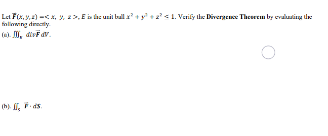 Let F(x, y, z) =< x, y, z>, E is the unit ball x² + y² + z² ≤ 1. Verify the Divergence Theorem by evaluating the
following directly.
(a). fff divF dv.
(b). ffs F.ds.