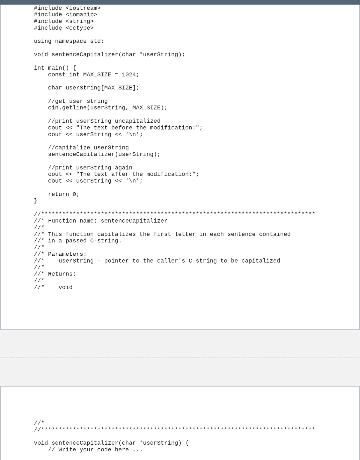 #include <iostream>
#include <iomanip>
#include <string>
#include <cctype>
using namespace std;
void sentenceCapitalizer(char *userString);
int main() {
const int MAX_SIZE = 1024;
char userString[MAX_SIZE];
//get user string
cin.getline(userString, MAX_SIZE);
//print userString uncapitalized
cout << "The text before the modification:";
cout << userString << '\n';
//capitalize userString
sentenceCapitalizer(userString);
//print userstring again
cout << "The text after the modification:";
cout << userString << '\n';
return 0;
}
//****
***
//* Function name: sentenceCapitalizer
//*
//* This function capitalizes the first letter in each sentence contained
//* in a passed C-string.
//* Parameters:
// *
userString
pointer to the caller's C-string to be capitalized
//*
//* Returns:
//*
//*
void
//*
/*
**************
**************
void sentenceCapitalizer(char *userString) {
// Write your code here ..
