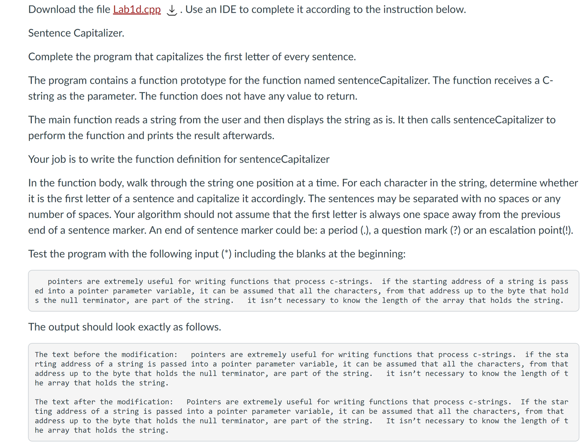 Download the file Lab1d.cpp t. Use an IDE to complete it according to the instruction below.
Sentence Capitalizer.
Complete the program that capitalizes the first letter of every sentence.
The program contains a function prototype for the function named sentenceCapitalizer. The function receives a C-
string as the parameter. The function does not have any value to return.
The main function reads a string from the user and then displays the string as is. It then calls sentenceCapitalizer to
perform the function and prints the result afterwards.
Your job is to write the function definition for sentenceCapitalizer
In the function body, walk through the string one position at a time. For each character in the string, determine whether
it is the first letter of a sentence and capitalize it accordingly. The sentences may be separated with no spaces or any
number of spaces. Your algorithm should not assume that the first letter is always one space away from the previous
end of a sentence marker. An end of sentence marker could be: a period (.), a question mark (?) or an escalation point(!).
Test the program with the following input (*) including the blanks at the beginning:
pointers are extremely useful for writing functions that process c-strings.
ed into a pointer parameter variable, it can be assumed that all the characters, from that address up to the byte that hold
s the null terminator, are part of the string.
if the starting address of a string is pass
it isn't necessary to know the length of the array that holds the string.
The output should look exactly as follows.
The text before the modification:
pointers are extremely useful for writing functions that process c-strings. if the sta
rting address of a string is passed into a pointer parameter variable, it can be assumed that all the characters, from that
address up to the byte that holds the null terminator, are part of the string.
he array that holds the string.
it isn't necessary to know the length of t
The text after the modification:
Pointers are extremely useful for writing functions that process c-strings. If the star
ting address of a string is passed into a pointer parameter variable, it can be assumed that all the characters, from that
address up to the byte that holds the null terminator, are part of the string.
he array that holds the string.
It isn’t necessary to know the length of t
