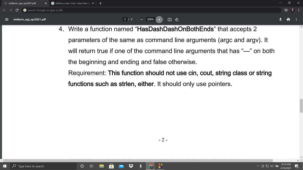 midterm_cpp_spr2021.pdf
Define a new "User" class that co
Search Google or type a URL
midterm_cpp_spr2021.pdf
2 / 3
200%
4. Write a function named “HasDashDashOnBothEnds" that accepts 2
parameters of the same as command line arguments (argc and argv). It
will return true if one of the command line arguments that has "-" on both
the beginning and ending and false otherwise.
Requirement: This function should not use cin, cout, string class or string
functions such as strlen, either. It should only use pointers.
- 2 -
梦 $
10:16 PM
Type here to search
へ コ)
2/16/2021
...
+
II
