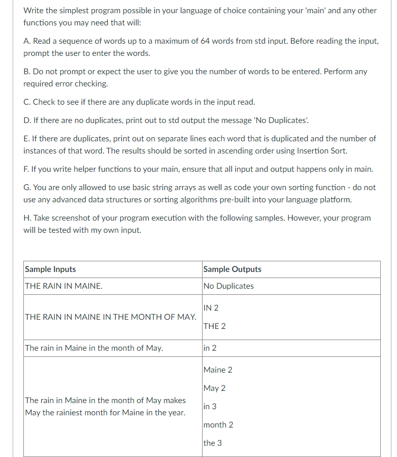 Write the simplest program possible in your language of choice containing your 'main' and any other
functions you may need that will:
A. Read a sequence of words up to a maximum of 64 words from std input. Before reading the input,
prompt the user to enter the words.
B. Do not prompt or expect the user to give you the number of words to be entered. Perform any
required error checking.
C. Check to see if there are any duplicate words in the input read.
D. If there are no duplicates, print out to std output the message 'No Duplicates'.
E. If there are duplicates, print out on separate lines each word that is duplicated and the number of
instances of that word. The results should be sorted in ascending order using Insertion Sort.
F. If you write helper functions to your main, ensure that all input and output happens only in main.
G. You are only allowed to use basic string arrays as well as code your own sorting function - do not
use any advanced data structures or sorting algorithms pre-built into your language platform.
H. Take screenshot of your program execution with the following samples. However, your program
will be tested with my own input.
Sample Inputs
THE RAIN IN MAINE.
THE RAIN IN MAINE IN THE MONTH OF MAY.
The rain in Maine in the month of May.
The rain in Maine in the month of May makes
May the rainiest month for Maine in the year.
Sample Outputs
No Duplicates
IN 2
THE 2
in 2
Maine 2
May 2
in 3
month 2
the 3