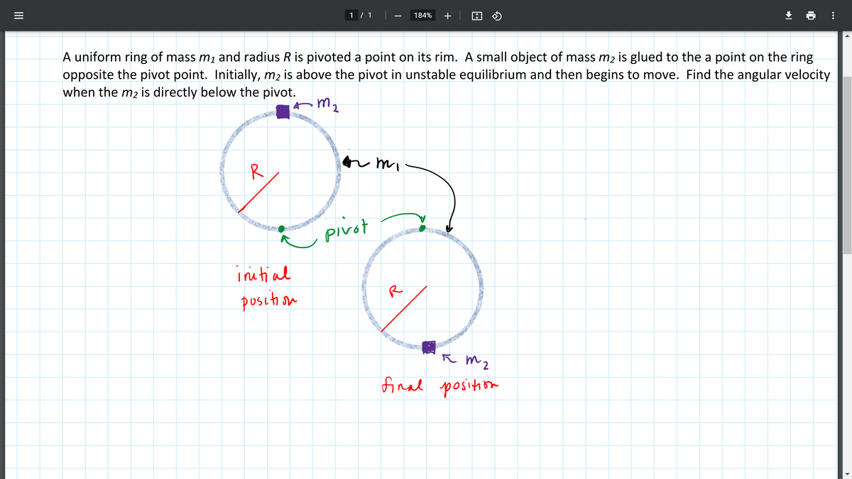 1 / 1
184%
+
A uniform ring of mass m1 and radius R is pivoted a point on its rim. A small object of mass m2 is glued to the a point on the ring
opposite the pivot point. Initially, m2 is above the pivot in unstable equilibrium and then begins to move. Find the angular velocity
when the m2 is directly below the pivot.
mz
or mi
R
pivot
initial
R
position
R m2
final position
e4,50ch
...
II
