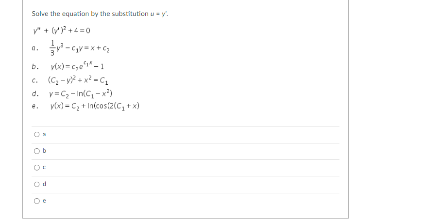 Solve the equation by the substitution u = y'.
y" + (y)² +4=0
a.
O
b. y(x) = c₂e¹¹* - 1
c. (C₂-V)² + x² = C₁
y=C₂-In(C₁-x²)
d.
e. y(x) = C₂ + In(cos(2(C₁+x)
O
b
с
Od
²³-₁V=
e
-C₁V=X+C₂