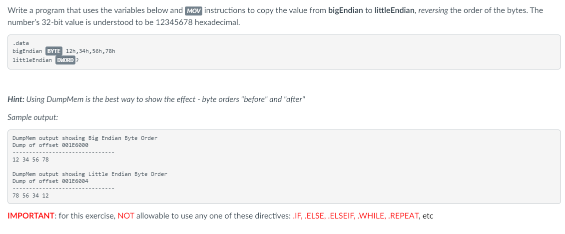 Write a program that uses the variables below and MOV instructions to copy the value from bigEndian to little Endian, reversing the order of the bytes. The
number's 32-bit value is understood to be 12345678 hexadecimal.
.data
bigEndian BYTE 12h, 34h, 56h, 78h
littleEndian DWORD
Hint: Using DumpMem is the best way to show the effect - byte orders "before" and "after"
Sample output:
DumpMem output showing Big Endian Byte Order
Dump of offset 001E6000
12 34 56 78
DumpMem output showing Little Endian Byte Order
Dump of offset 001E6004
78 56 34 12
IMPORTANT: for this exercise, NOT allowable to use any one of these directives: .IF, .ELSE, .ELSEIF, .WHILE, .REPEAT, etc