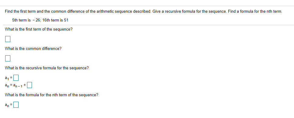 Find the first term and the common difference of the arithmetic sequence described. Give a recursive formula for the seguence. Find a formula for the nth term.
5th term is - 26: 16th term is 51
What is the first term of the sequence?
What is the common difference?
What is the recursive formula for the sequence?
a, =|
an = an -1+
What is the formula for the nth term of the sequence?
an =0
