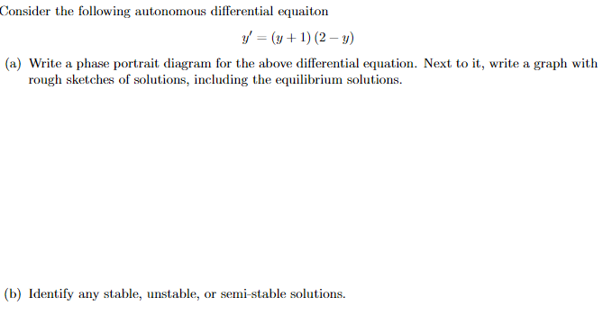 Consider the following autonomous differential equaiton
y' = (y + 1) (2 - y)
(a) Write a phase portrait diagram for the above differential equation. Next to it, write a graph with
rough sketches of solutions, including the equilibrium solutions.
(b) Identify any stable, unstable, or semi-stable solutions.