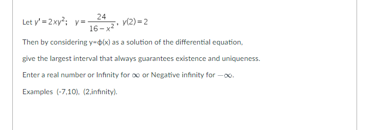 Let y'=2xy²; y=-
24
16-x²¹
Then by considering y=(x) as a solution of the differential equation,
give the largest interval that always guarantees existence and uniqueness.
Enter a real number or Infinity for ∞ or Negative infinity for x
Examples (-7,10), (2,infinity).
y(2)=2