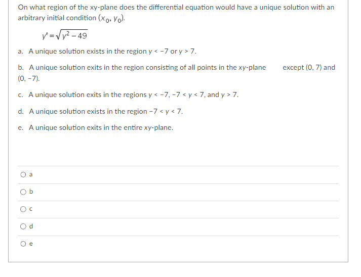 On what region of the xy-plane does the differential equation would have a unique solution with an
arbitrary initial condition (Xo. Yo).
y' =√√y²-49
a. A unique solution exists in the region y < -7 or y > 7.
b. A unique solution exits in the region consisting of all points in the xy-plane
(0, -7).
c. A unique solution exits in the regions y <-7, -7 < y < 7, and y> 7.
d. A unique solution exists in the region -7 < y < 7.
e. A unique solution exits in the entire xy-plane.
a
Ob
U
Od
e
except (0, 7) and