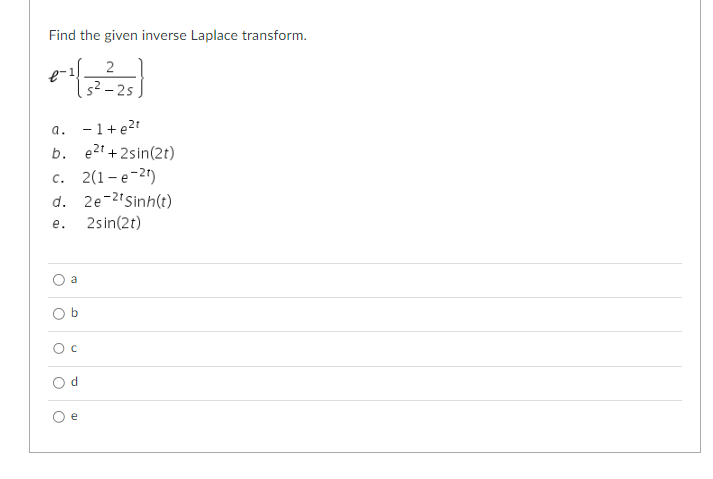 **Inverse Laplace Transform**

Find the given inverse Laplace transform.
$$\mathcal{L}^{-1} \left\{ \frac{2}{s^2 - 2s} \right\}$$

### Options:
a. \(-1 + e^{2t}\)

b. \(e^{2t} + 2 \sin(2t)\)

c. \(2(1 - e^{-2t})\)

d. \(2e^{-2t} \sinh(t)\)

e. \(2 \sin(2t)\)

### Answer Choices:
- ○ a
- ○ b
- ○ c
- ○ d
- ○ e

Please choose the correct option from the above list.