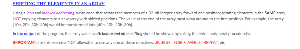 SHIFTING THE ELEMENTS IN AN ARRAY
Using a loop and indexed addressing, write code that rotates the members of a 32-bit integer array forward one position; rotating elements in the SAME array,
NOT copying elements to a new array with shifted positions. The value at the end of the array must wrap around to the first position. For example, the array
[10h, 20h, 30h, 40h] would be transformed into [40h, 10h ,20h,30h].
In the output of the program, the array values both before and after shifting should be shown, by calling the Irvine peripheral procedure(s).
IMPORTANT: for this exercise, NOT allowable to use any one of these directives: .IF, .ELSE, .ELSEIF, .WHILE, .REPEAT, etc