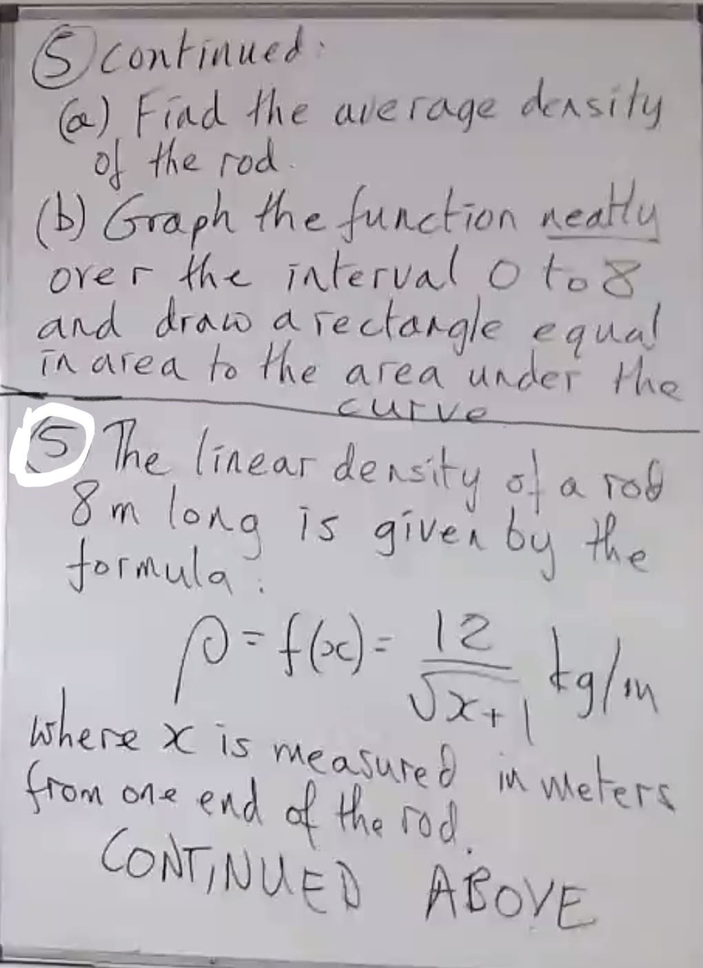 Scontinued
@) Find the average densily
of the rod.
(b) Graph the function neatly
over the interval o to8
and draw a rectargle equal
in area to the area under the
curve
O The linear density of a rob
8m long is givei by the
formula?
tglm
where x is measured in weters
(rom one end of the rod.
CONTINUED ABOVE
