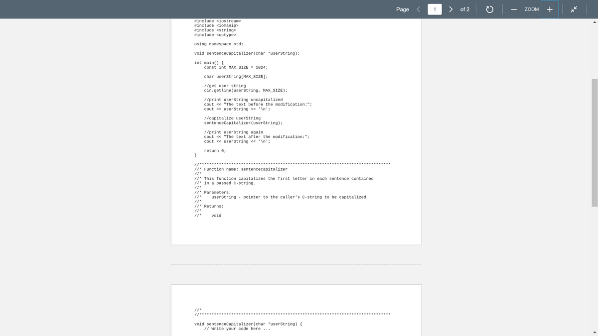 Page <
1
>
of 2
+
ZOOM
#include <iostream>
#include <iomanip>
#include <string>
#include <cctype>
using namespace std;
void sentenceCapitalizer(char *userString);
int main() {
const int MAX_SIZE = 1024;
char userstring[MAX_SIZE];
//get user string
cin.getline(userString, MAX_SIZE);
//print userString uncapitalized
cout << "The text before the modification:";
cout << userString << '\n';
//capitalize userString
sentenceCapitalizer (userstring);
//print userstring again
cout << "The text after the modification:";
cout << userString << '\n';
return 0;
}
//*****
***:
:*********
//* Function name: sentenceCapitalizer
//*
//* This function capitalizes the first letter in each sentence contained
//* in a passed C-string.
//*
//* Parameters:
//*
userstring - pointer to the caller's C-string to be capitalized
// *
//* Returns:
// *
//*
void
//*
*****
//******
void sentenceCapitalizer(char *userString) {
// Write your code here ...
---------
---------
