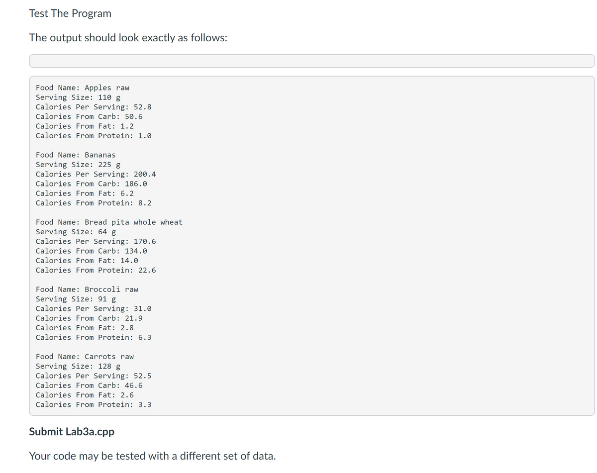 Test The Program
The output should look exactly as follows:
Food Name: Apples raw
Serving Size: 110 g
Calories Per Serving: 52.8
Calories From Carb: 50.6
Calories From Fat: 1.2
Calories From Protein: 1.0
Food Name: Bananas
Serving Size: 225 g
Calories Per Serving: 200.4
Calories From Carb: 186.0
Calories From Fat: 6.2
Calories From Protein: 8.2
Food Name: Bread pita whole wheat
Serving Size: 64 g
Calories Per Serving: 170.6
Calories From Carb: 134.0
Calories From Fat: 14.0
Calories From Protein: 22.6
Food Name: Broccoli raw
Serving Size: 91 g
Calories Per Serving: 31.0
Calories From Carb: 21.9
Calories From Fat: 2.8
Calories From Protein: 6.3
Food Name: Carrots raw
Serving Size: 128 g
Calories Per Serving: 52.5
Calories From Carb: 46.6
Calories From Fat: 2.6
Calories From Protein: 3.3
Submit Lab3a.cpp
Your code may be tested with a different set of data.
