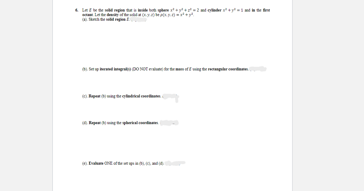 6. Let E be the solid region that is inside both sphere x² + y² + z² = 2 and cylinder x² + y² = 1 and in the first
octant. Let the density of the solid at (x, y, z) be p(x, y, z) = x² + y².
(a). Sketch the solid region E.
(b). Set up iterated integral(s) (DO NOT evaluate) for the mass of E using the rectangular coordinates.
(c). Repeat (b) using the cylindrical coordinates.
(d). Repeat (b) using the spherical coordinates.
(e). Evaluate ONE of the set ups in (b), (c), and (d).