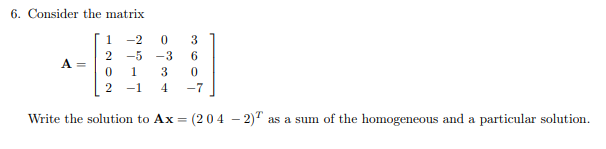 6. Consider the matrix
1-2
0
3
2 -5 -3 6
0
1
3 0
2
-1
4 -7
Write the solution to Ax= (204 - 2) as a sum of the homogeneous and a particular solution.
A