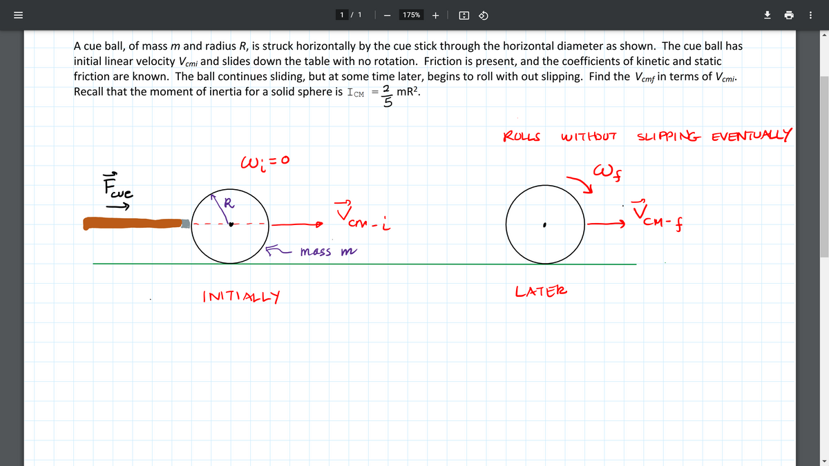 175%
+
1 / 1
initial linear velocity Vcmi and slides down the table with no rotation. Friction is present, and the coefficients of kinetic and static
friction are known. The ball continues sliding, but at some time later, begins to roll with out slipping. Find the Vemf in terms of Vemi-
Recall that the moment of inertia for a solid sphere is ICM
A cue ball, of mass m and radius R, is struck horizontally by the cue stick through the horizontal diameter as shown. The cue ball has
2 mR².
ROLLS
SLIPPING EVENTUALLY
WITHDUT
W;=0
Feve
R
Vcn-f
mass m
LATER
INTIALLY
II
