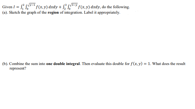 Given I = √√√ f(x, y) dxdy + √ √ √³ f(x, y) dxdy, do the following.
(a). Sketch the graph of the region of integration. Label it appropriately.
(b). Combine the sum into one double integral. Then evaluate this double for f(x, y) = 1. What does the result
represent?