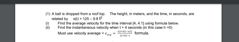 (1) A ball is dropped from a roof top. The height, in meters, and the time, in seconds, are
related by s(t) = 125-9.8 t²
(1)
(ii)
Find the average velocity for the time interval [4, 4.1] using formula below.
Find the instantaneous velocity when t = 4 seconds (in this case h =0)
Must use velocity average = "avg
s(t+h)-s(t) formula.
(t+h)-t
=