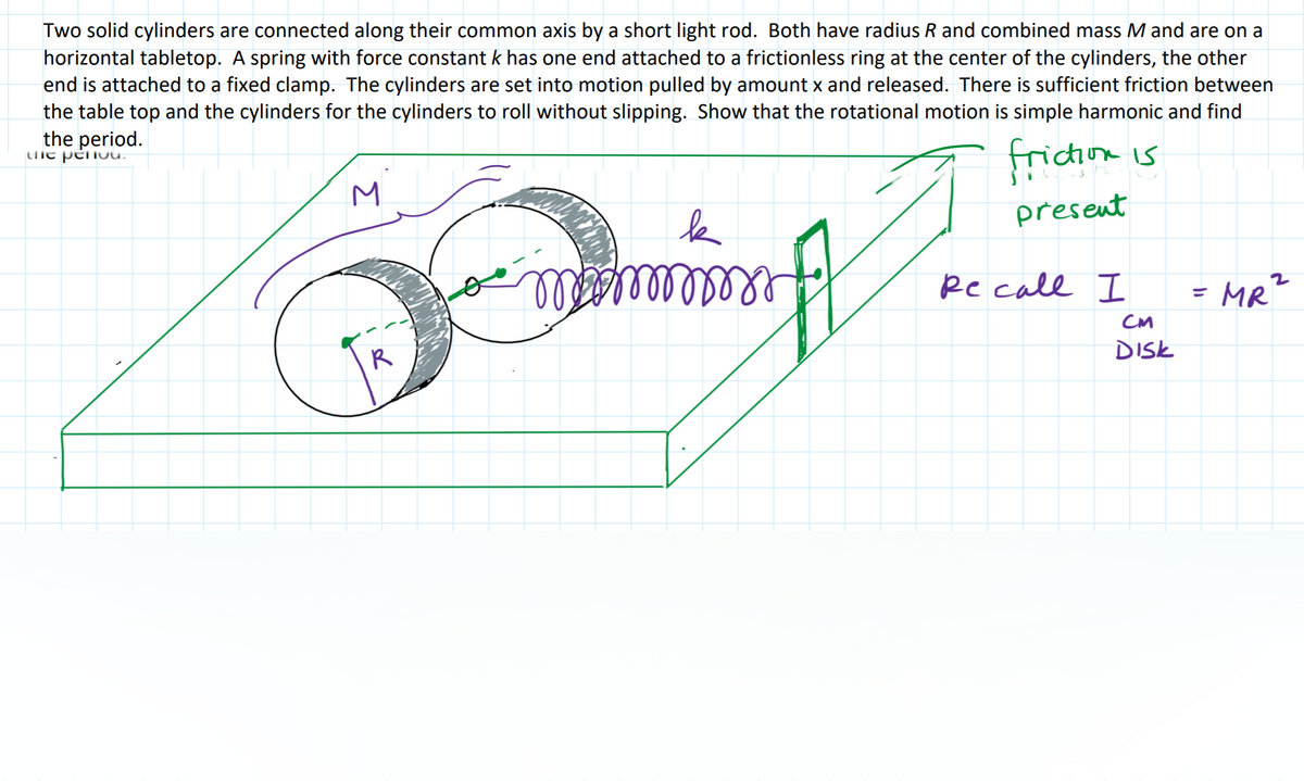 Two solid cylinders are connected along their common axis by a short light rod. Both have radius R and combined mass M and are on a
horizontal tabletop. A spring with force constant k has one end attached to a frictionless ring at the center of the cylinders, the other
end is attached to a fixed clamp. The cylinders are set into motion pulled by amount x and released. There is sufficient friction between
the table top and the cylinders for the cylinders to roll without slipping. Show that the rotational motion is simple harmonic and find
the period.
tHie pënou.
ricion is
present
laalllllll
Re call I
MR?
CM
R
DISK
