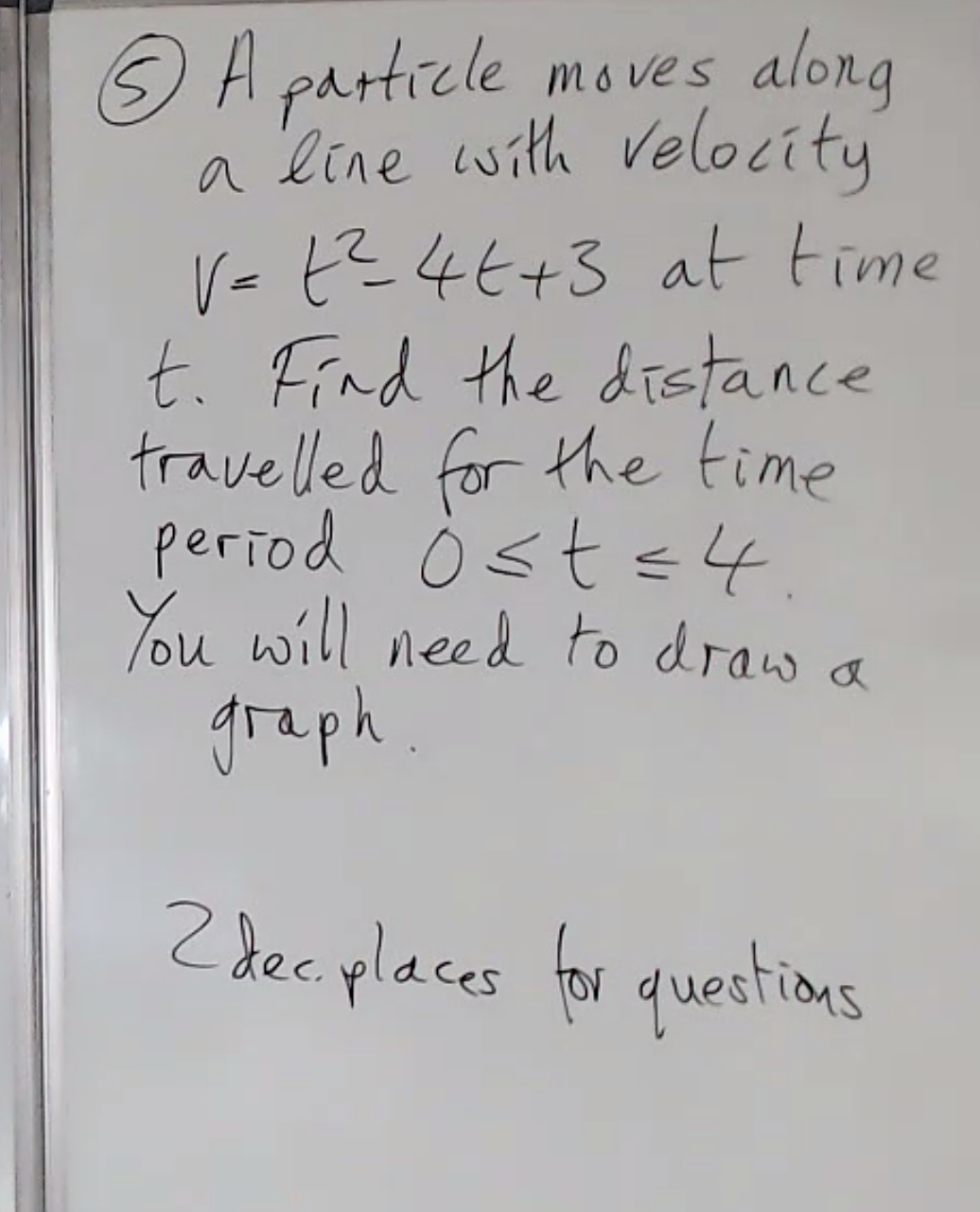 along
O A particle m o ves
a line with velocity
V= t? 46+3 at time
t. Find the distance
travelled for the time
period Ò sts4.
You will need to draw a
graph.
Z dec places for questions
